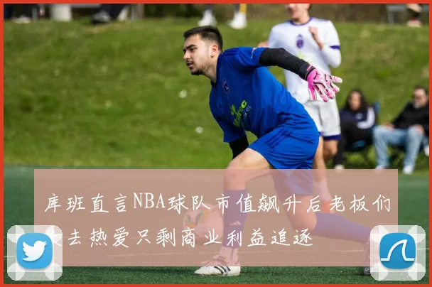 库班直言NBA球队市值飙升后老板们失去热爱只剩商业利益追逐