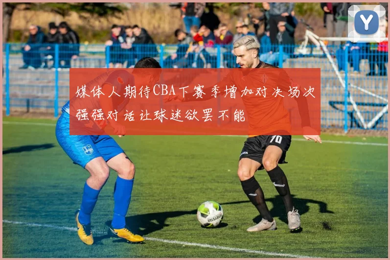 媒体人期待CBA下赛季增加对决场次强强对话让球迷欲罢不能