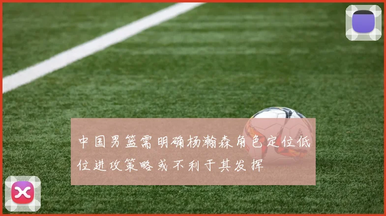 中国男篮需明确杨瀚森角色定位低位进攻策略或不利于其发挥