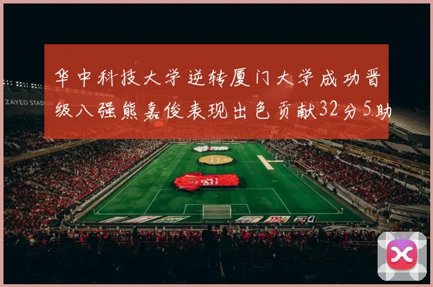 华中科技大学逆转厦门大学成功晋级八强熊嘉俊表现出色贡献32分5助攻5抢断