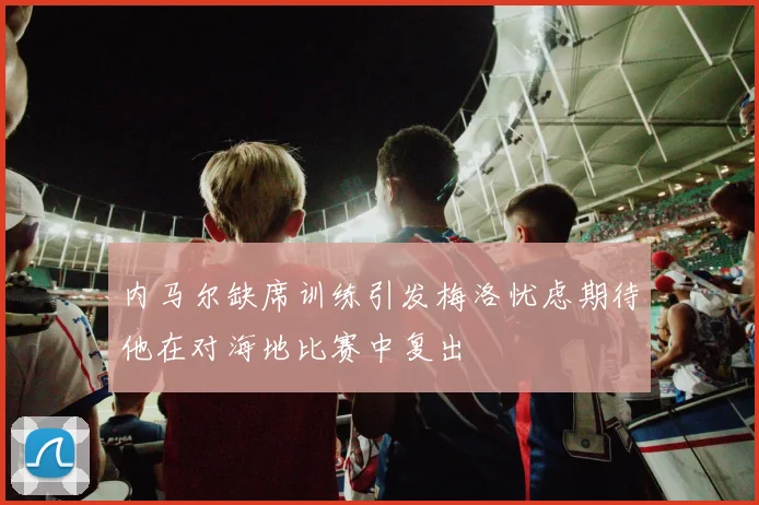 内马尔缺席训练引发梅洛忧虑期待他在对海地比赛中复出