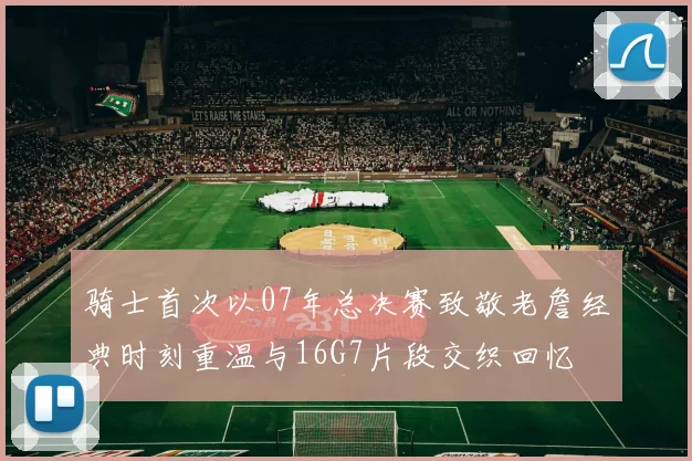 骑士首次以07年总决赛致敬老詹经典时刻重温与16G7片段交织回忆