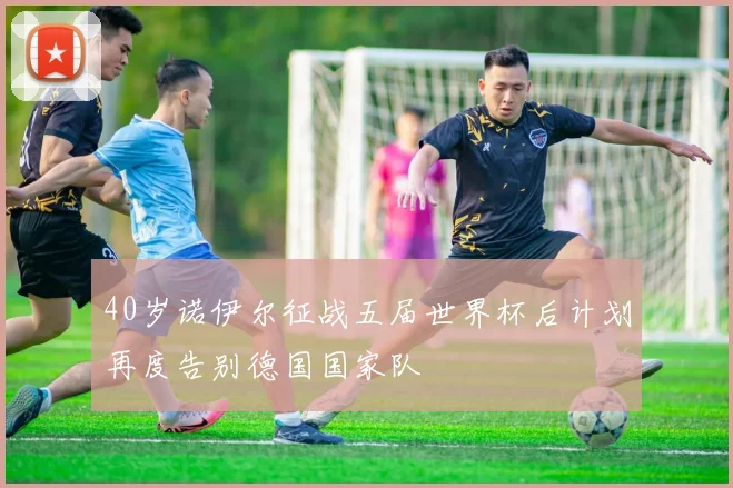 40岁诺伊尔征战五届世界杯后计划再度告别德国国家队