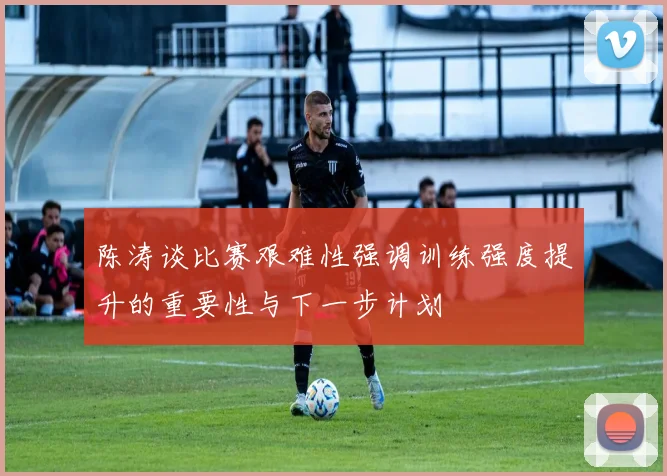 陈涛谈比赛艰难性强调训练强度提升的重要性与下一步计划