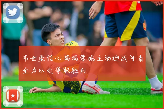 韦世豪信心满满蓉城主场迎战河南全力以赴争取胜利