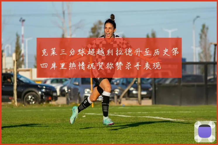 克莱三分球超越利拉德升至历史第四库里热情祝贺称赞杀手表现
