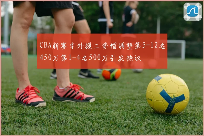 CBA新赛季外援工资帽调整第5-12名450万第1-4名500万引发热议