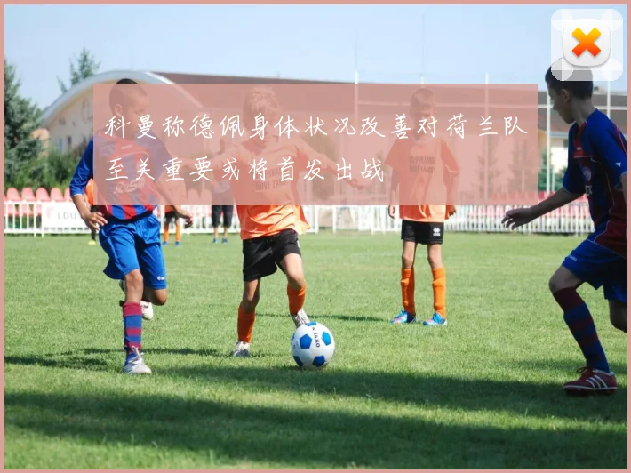 科曼称德佩身体状况改善对荷兰队至关重要或将首发出战