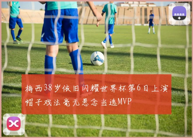 梅西38岁依旧闪耀世界杯第6日上演帽子戏法毫无悬念当选MVP