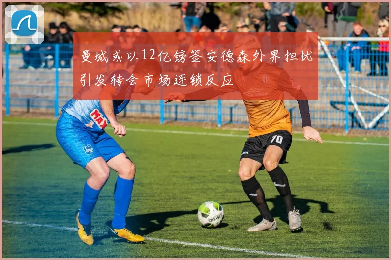 曼城或以12亿镑签安德森外界担忧引发转会市场连锁反应