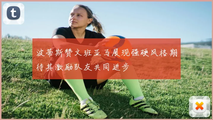 波蒂斯赞文班亚马展现强硬风格期待其激励队友共同进步