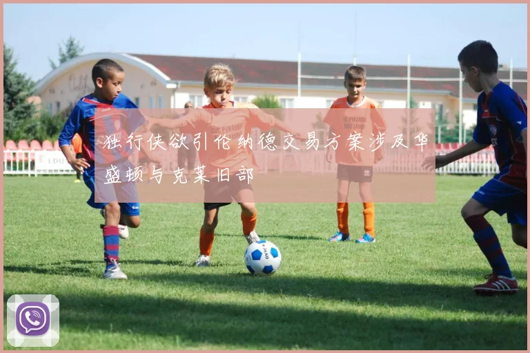 独行侠欲引伦纳德交易方案涉及华盛顿与克莱旧部