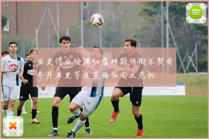 历史得分榜揭秘詹姆斯领衔东契奇乔丹库里等巨星面临淘汰危机