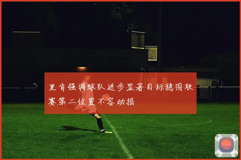 里肯强调球队进步显著目标稳固联赛第二位置不容动摇