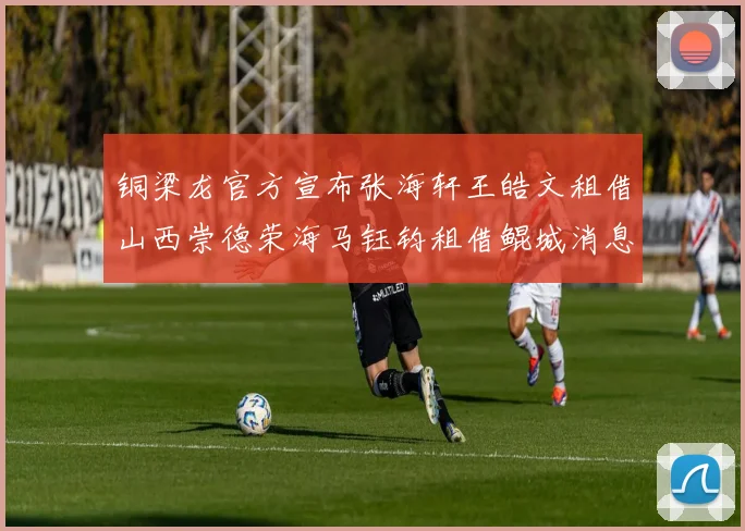 铜梁龙官方宣布张海轩王皓文租借山西崇德荣海马钰钧租借鲲城消息