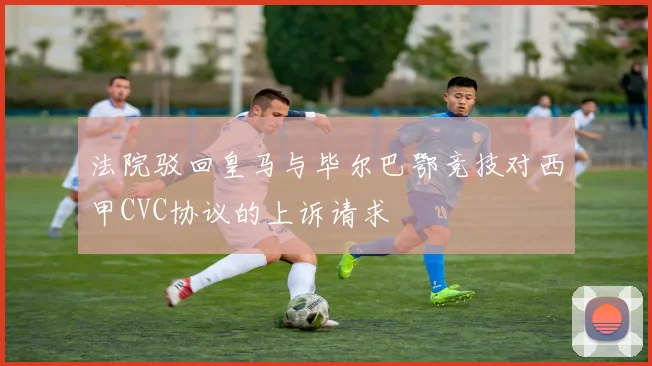法院驳回皇马与毕尔巴鄂竞技对西甲CVC协议的上诉请求