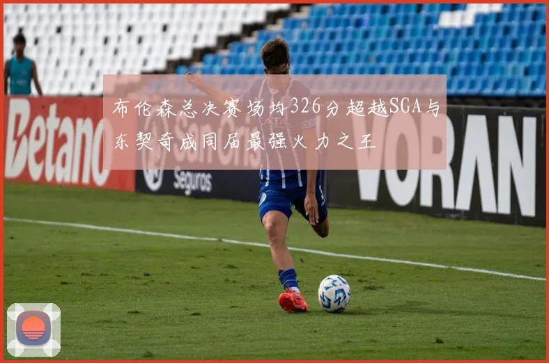 布伦森总决赛场均326分超越SGA与东契奇成同届最强火力之王