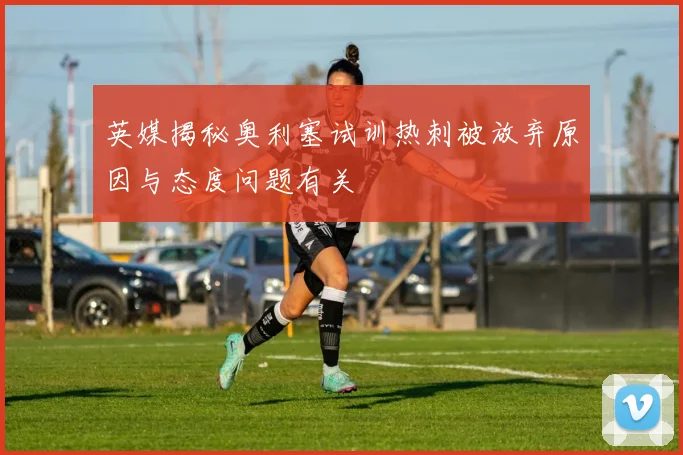 英媒揭秘奥利塞试训热刺被放弃原因与态度问题有关