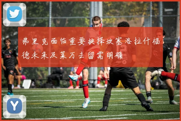 弗里克面临重要抉择坎塞洛拉什福德未来及莱万去留需明确