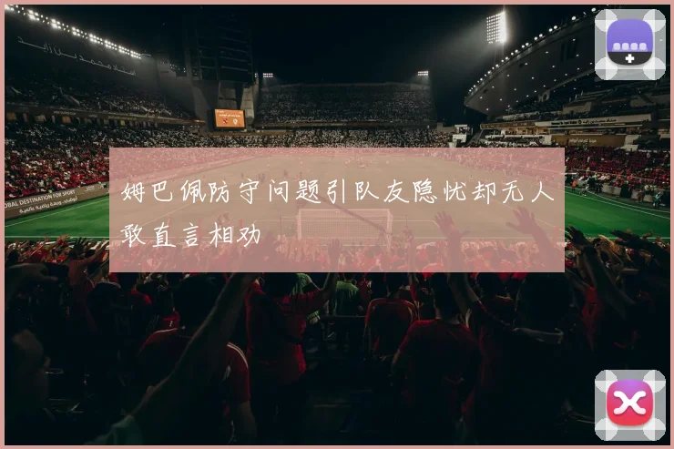 姆巴佩防守问题引队友隐忧却无人敢直言相劝