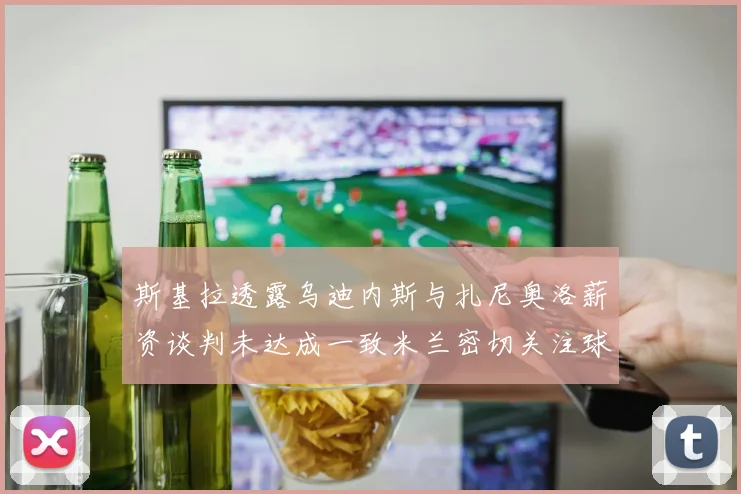 斯基拉透露乌迪内斯与扎尼奥洛薪资谈判未达成一致米兰密切关注球员动态