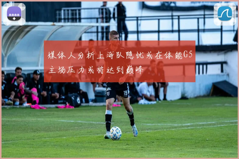 媒体人分析上海队隐忧或在体能G5主场压力或将达到巅峰