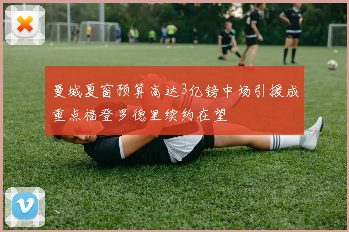 曼城夏窗预算高达3亿镑中场引援成重点福登罗德里续约在望