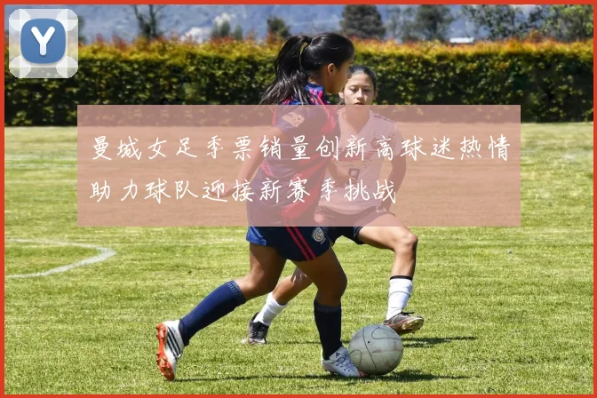 曼城女足季票销量创新高球迷热情助力球队迎接新赛季挑战