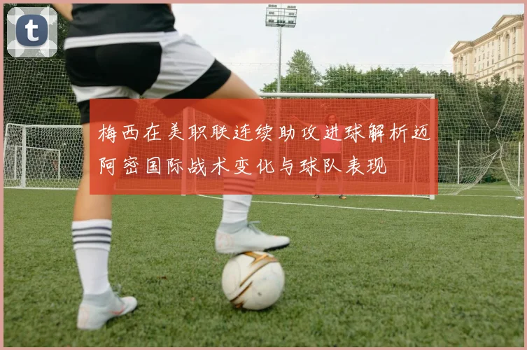 梅西在美职联连续助攻进球解析迈阿密国际战术变化与球队表现