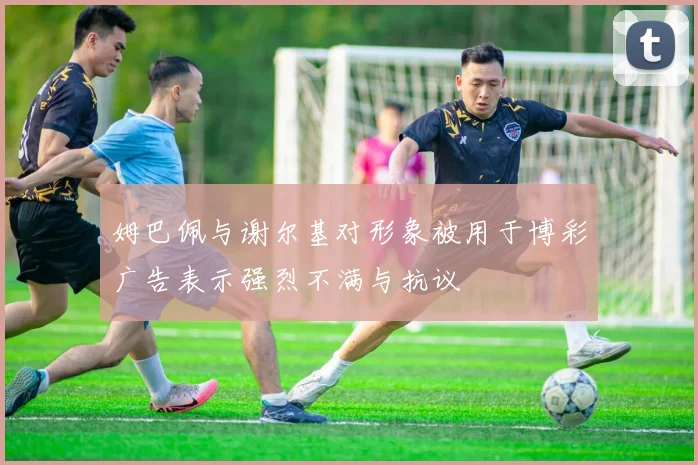 姆巴佩与谢尔基对形象被用于博彩广告表示强烈不满与抗议