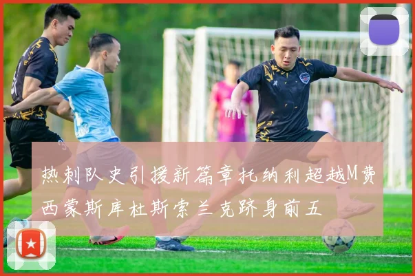 热刺队史引援新篇章托纳利超越M费西蒙斯库杜斯索兰克跻身前五