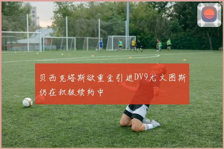 贝西克塔斯欲重金引进DV9尤文图斯仍在积极续约中