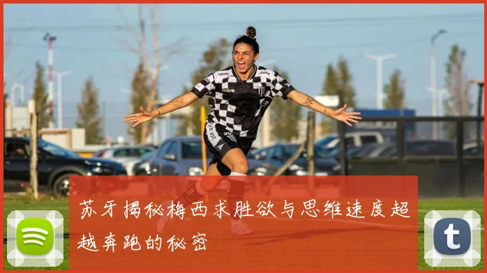苏牙揭秘梅西求胜欲与思维速度超越奔跑的秘密